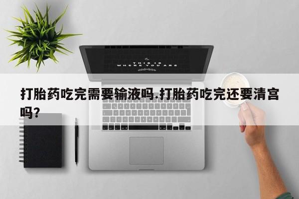 药流药微信打胎药吃完需要输液吗.打胎药吃完还要清宫吗？