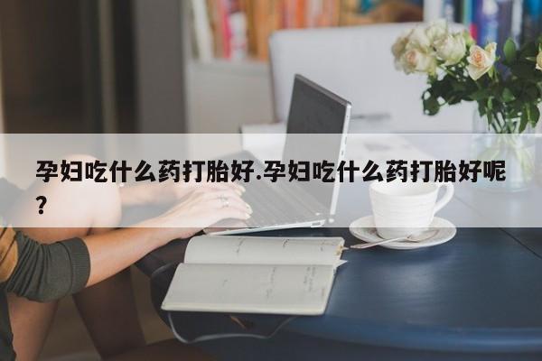 药流药微信孕妇吃什么药打胎好.孕妇吃什么药打胎好呢？