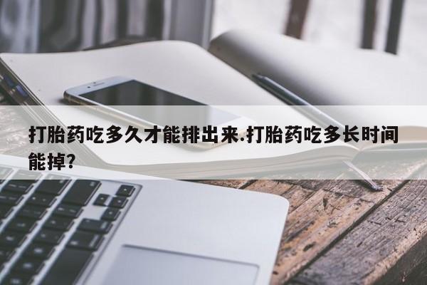 药流药微信打胎药吃多久才能排出来.打胎药吃多长时间能掉？