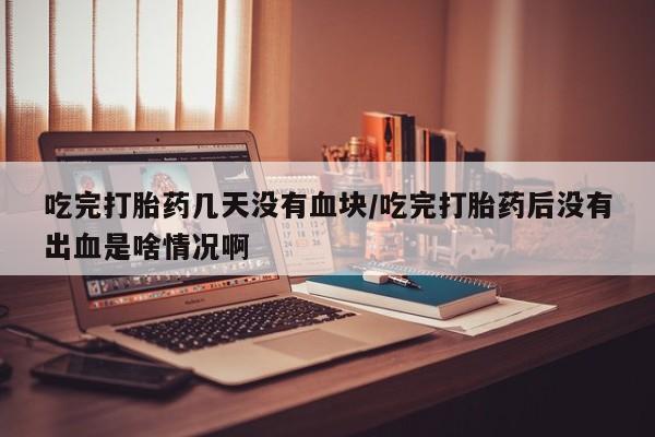药流药微信吃完打胎药几天没有血块/吃完打胎药后没有出血是啥情况啊