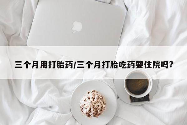 药流药微信三个月用打胎药/三个月打胎吃药要住院吗?