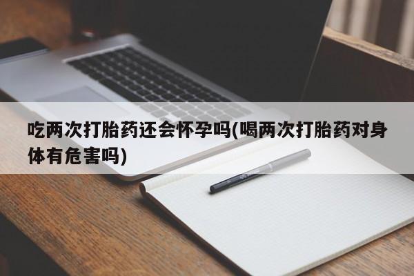 药流药微信吃两次打胎药还会怀孕吗(喝两次打胎药对身体有危害吗)