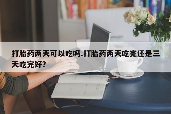 药流药微信打胎药两天可以吃吗.打胎药两天吃完还是三天吃完好？