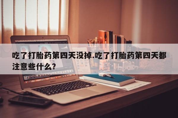 药流药微信吃了打胎药第四天没掉.吃了打胎药第四天都注意些什么？