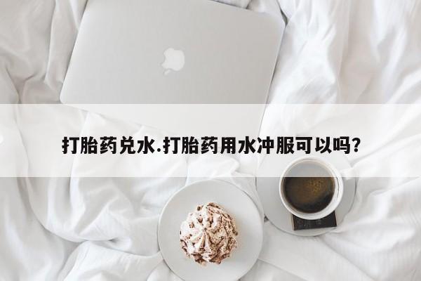药流药微信打胎药兑水.打胎药用水冲服可以吗？