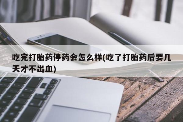 药流药微信吃完打胎药停药会怎么样(吃了打胎药后要几天才不出血)