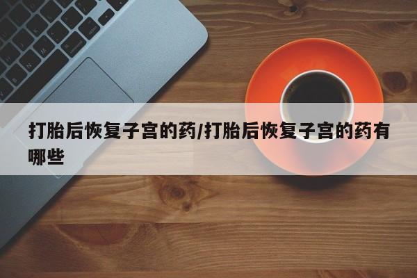 药流药微信打胎后恢复子宫的药/打胎后恢复子宫的药有哪些
