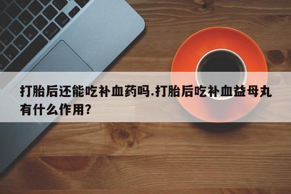 药流药微信打胎后还能吃补血药吗.打胎后吃补血益母丸有什么作用？
