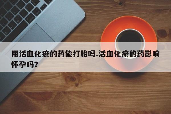 药流药微信用活血化瘀的药能打胎吗.活血化瘀的药影响怀孕吗？