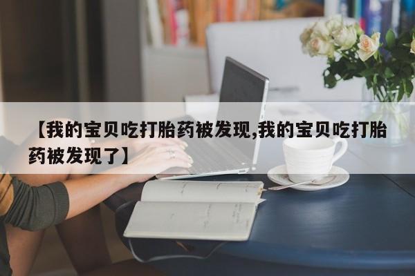 药流药微信【我的宝贝吃打胎药被发现,我的宝贝吃打胎药被发现了】