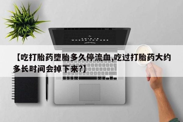 药流药微信【吃打胎药堕胎多久停流血,吃过打胎药大约多长时间会掉下来?】