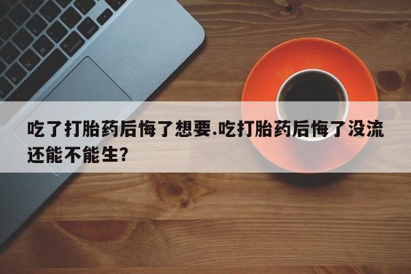 药流药微信吃了打胎药后悔了想要.吃打胎药后悔了没流还能不能生？