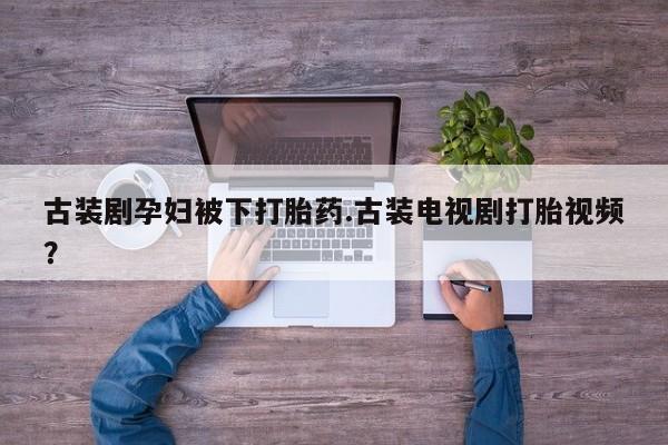 药流药微信古装剧孕妇被下打胎药.古装电视剧打胎视频？
