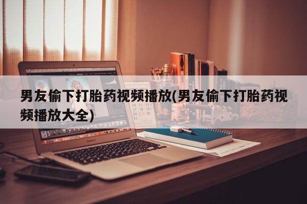 药流药微信男友偷下打胎药视频播放(男友偷下打胎药视频播放大全)
