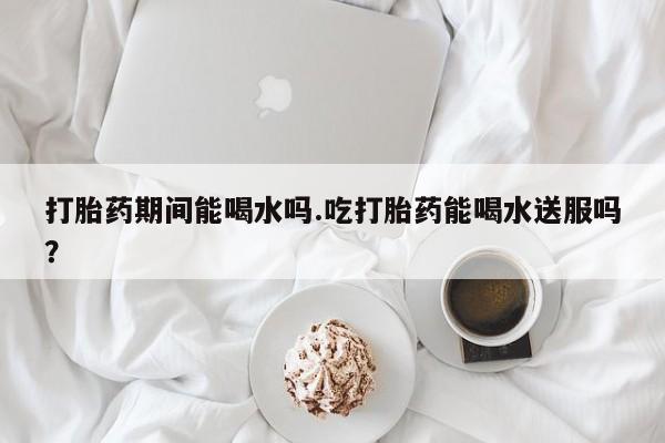 药流药微信打胎药期间能喝水吗.吃打胎药能喝水送服吗？
