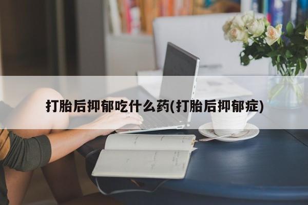 药流药微信打胎后抑郁吃什么药(打胎后抑郁症)