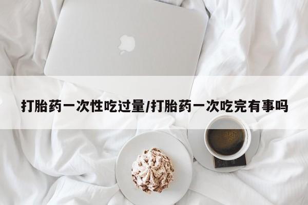 药流药微信打胎药一次性吃过量/打胎药一次吃完有事吗