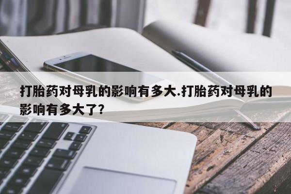 药流药微信打胎药对母乳的影响有多大.打胎药对母乳的影响有多大了？