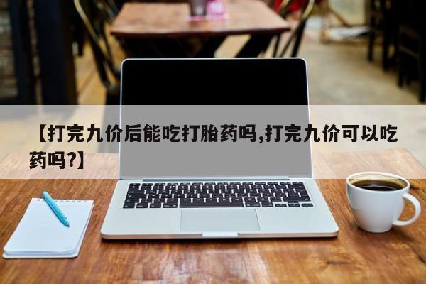 药流药微信【打完九价后能吃打胎药吗,打完九价可以吃药吗?】