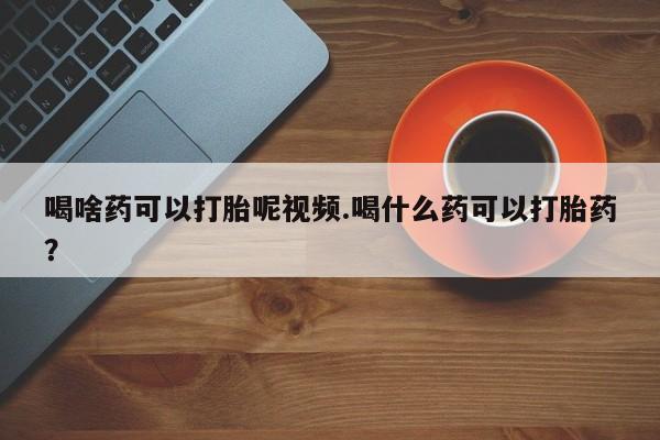 药流药微信喝啥药可以打胎呢视频.喝什么药可以打胎药？