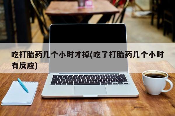 药流药微信吃打胎药几个小时才掉(吃了打胎药几个小时有反应)