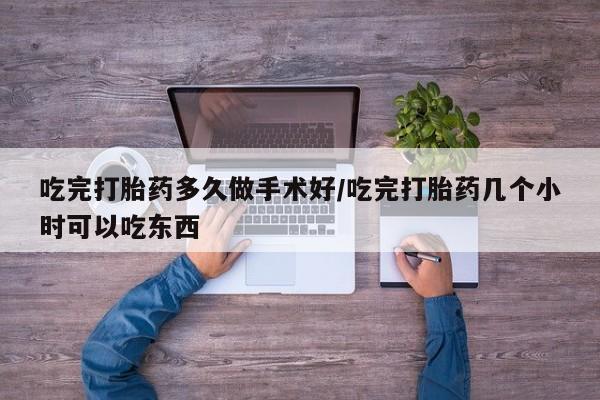药流药微信吃完打胎药多久做手术好/吃完打胎药几个小时可以吃东西