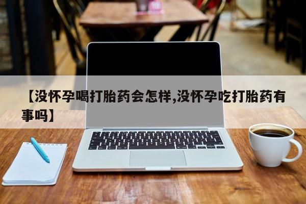 药流药微信【没怀孕喝打胎药会怎样,没怀孕吃打胎药有事吗】