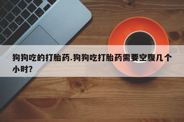 药流药微信狗狗吃的打胎药.狗狗吃打胎药需要空腹几个小时？