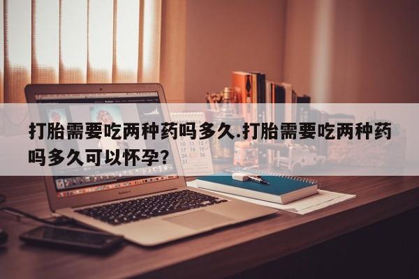 药流药微信打胎需要吃两种药吗多久.打胎需要吃两种药吗多久可以怀孕？