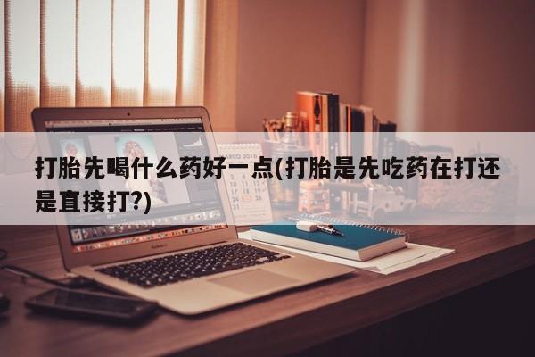 药流药微信打胎先喝什么药好一点(打胎是先吃药在打还是直接打?)