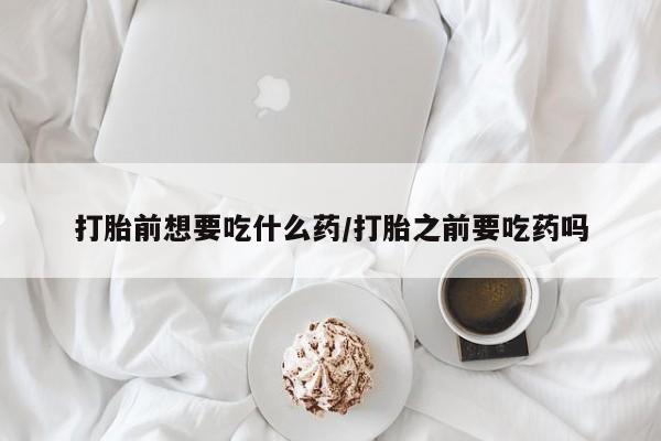 药流药微信打胎前想要吃什么药/打胎之前要吃药吗