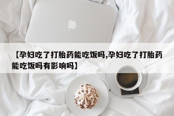 药流药微信【孕妇吃了打胎药能吃饭吗,孕妇吃了打胎药能吃饭吗有影响吗】