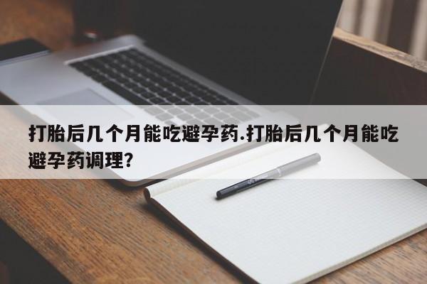药流药微信打胎后几个月能吃避孕药.打胎后几个月能吃避孕药调理？