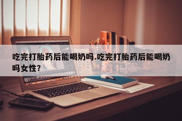 药流药微信吃完打胎药后能喝奶吗.吃完打胎药后能喝奶吗女性？