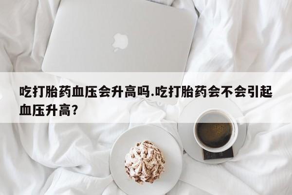 药流药微信吃打胎药血压会升高吗.吃打胎药会不会引起血压升高？