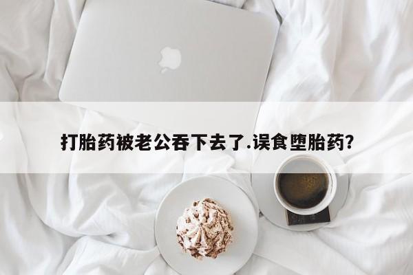 药流药微信打胎药被老公吞下去了.误食堕胎药？