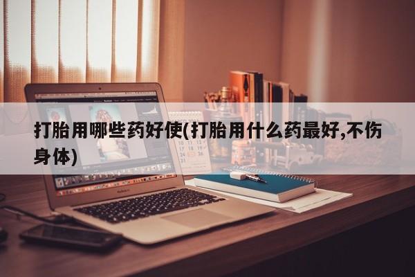 药流药微信打胎用哪些药好使(打胎用什么药最好,不伤身体)