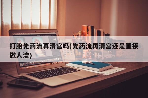 药流药微信打胎先药流再清宫吗(先药流再清宫还是直接做人流)