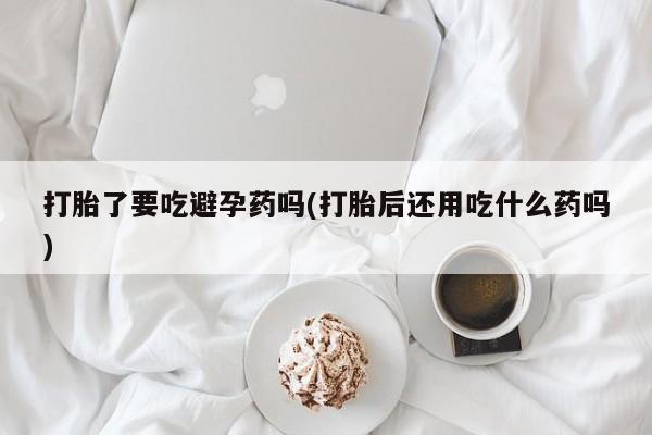 药流药微信打胎了要吃避孕药吗(打胎后还用吃什么药吗)
