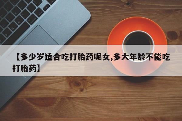 药流药微信【多少岁适合吃打胎药呢女,多大年龄不能吃打胎药】