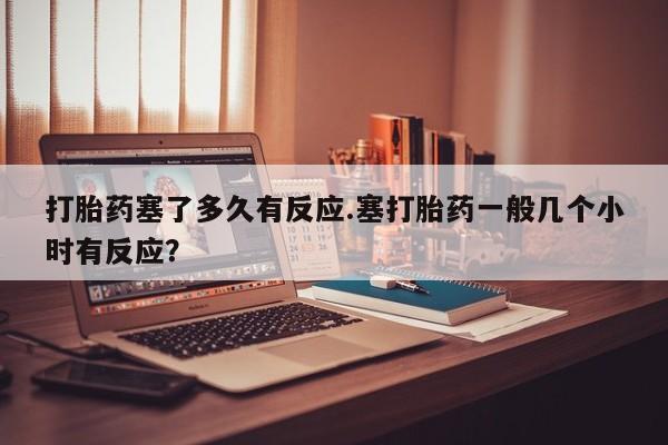 药流药微信打胎药塞了多久有反应.塞打胎药一般几个小时有反应？