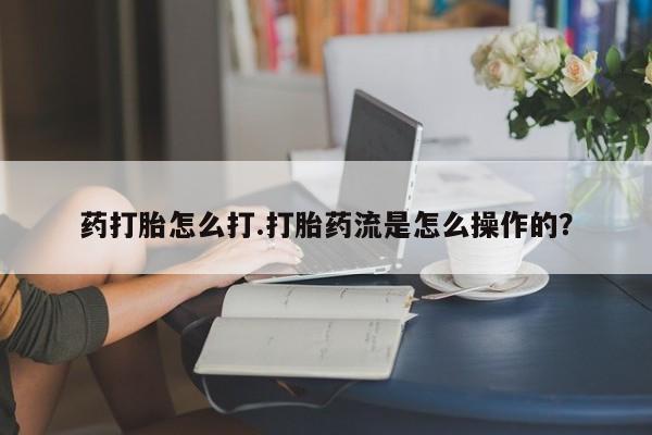 药流药微信药打胎怎么打.打胎药流是怎么操作的？