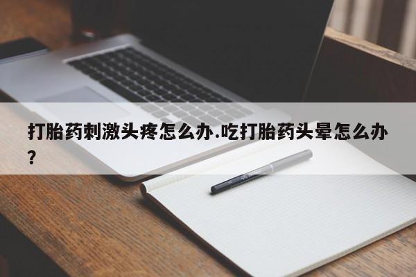 药流药微信打胎药刺激头疼怎么办.吃打胎药头晕怎么办？