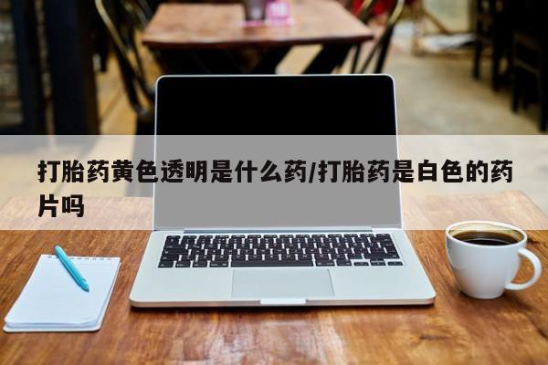 药流药微信打胎药黄色透明是什么药/打胎药是白色的药片吗