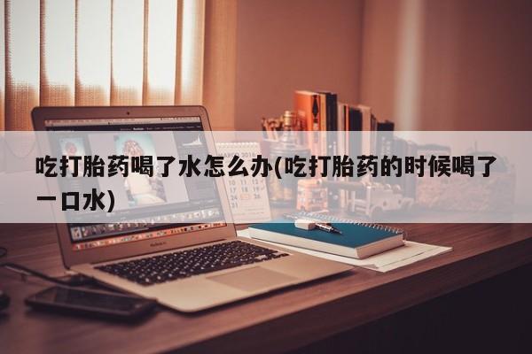 药流药微信吃打胎药喝了水怎么办(吃打胎药的时候喝了一口水)