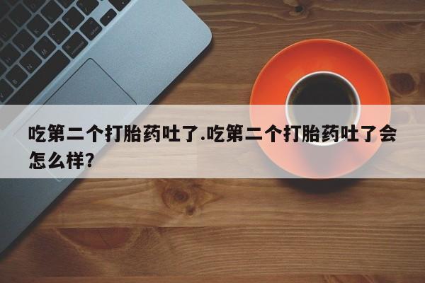 药流药微信吃第二个打胎药吐了.吃第二个打胎药吐了会怎么样？