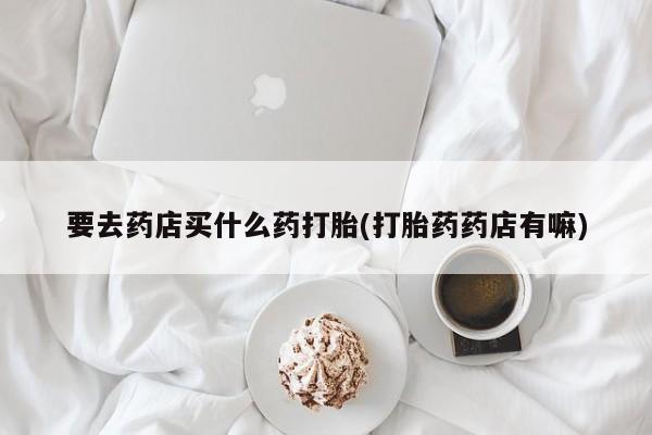 药流药微信要去药店买什么药打胎(打胎药药店有嘛)