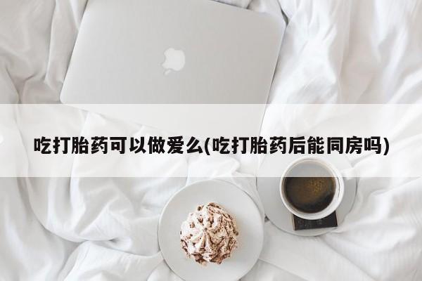 药流药微信吃打胎药可以做爱么(吃打胎药后能同房吗)