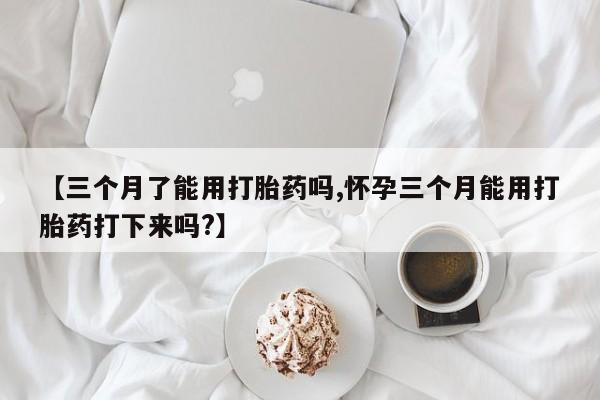 药流药微信【三个月了能用打胎药吗,怀孕三个月能用打胎药打下来吗?】