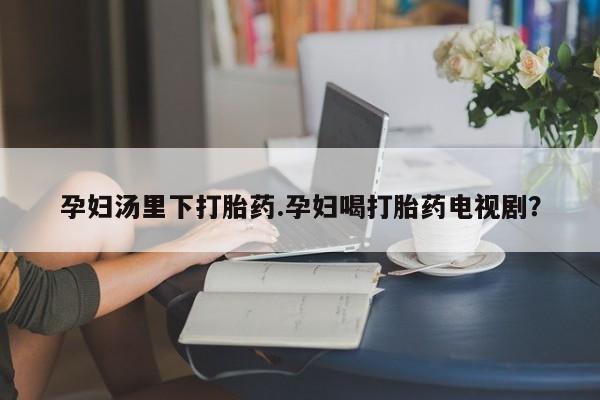 药流药微信孕妇汤里下打胎药.孕妇喝打胎药电视剧？